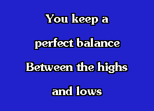 You keep a

perfect balance
Between the highs

and lows