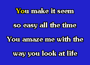 You make it seem
so easy all the time
You amaze me with the

way you look at life