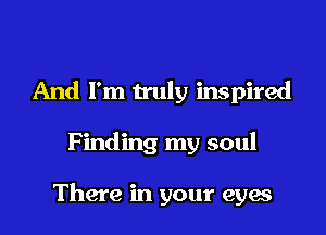 And I'm truly inspired

Finding my soul

There in your eyes