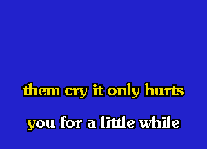 them cry it only hurts

you for a litde while