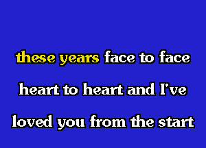 these years face to face
heart to heart and I've

loved you from the start