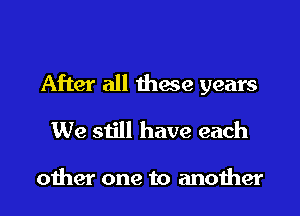 After all thwe years
We still have each

other one to another