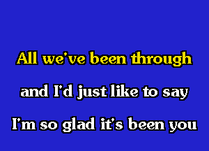 All we've been through
and I'd just like to say

I'm so glad it's been you
