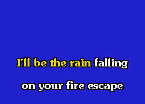 I'll be the rain falling

on your fire escape