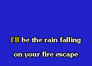 I'll be the rain falling

on your fire escape