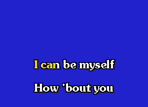 I can be myself

How 'bout you