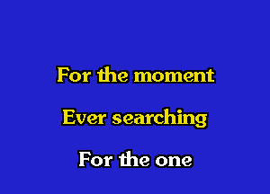 For the moment

Ever searching

For the one