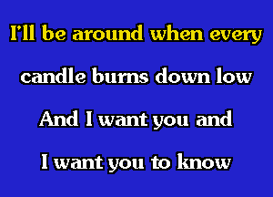 I'll be around when every
candle bums down low
And I want you and

I want you to know