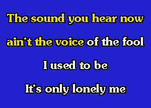 The sound you hear now
ain't the voice of the fool

I used to be

It's only lonely me