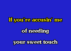 If you're accusin' me

of needing

your sweet touch