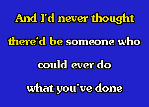 And I'd never thought
there'd be someone who
could ever do

what you've done