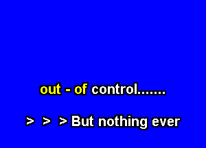 out - of control .......

t) But nothing ever