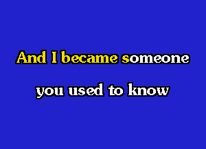 And I became someone

you used to know