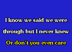 I know we said we were
through but I never knew

0r don't you even care