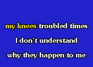 my knees troubled times
I don't understand

why they happen to me