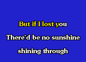 But if I lost you

There'd be no sunshine

shining through