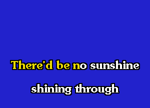 There'd be no sunshine

shining through