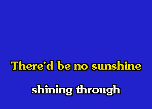 There'd be no sunshine

shining through