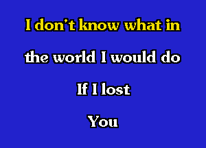 I don't lmow what in

the world I would do

If I lost

You