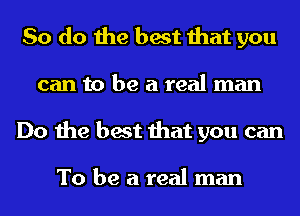So do the best that you
can to be a real man
Do the best that you can

To be a real man