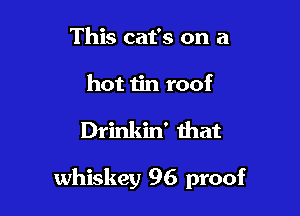 This cat's on a
hot iin roof

Drinkin' that

whiskey 96 proof