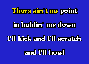 There ain't no point
in holdin' me down
I'll kick and I'll scratch

and I'll howl