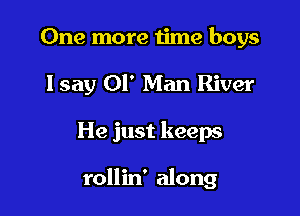 One more time boys
lsay 01' Man River

He just keeps

rollin' along
