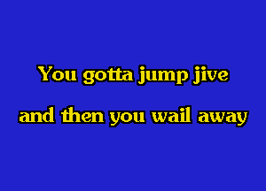 You gotta jump jive

and then you wail away