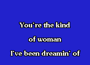 You're the kind

of woman

I've been dreamin' of