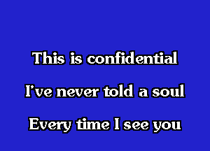 This is confidential

I've never told a soul

Every time I see you