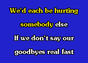 We'd each be hurting
somebody else

If we don't say our

goodbyac real fast