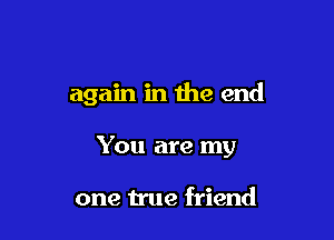 again in the end

You are my

one true friend