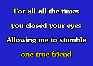 For all all the times
you closed your eyes
Allowing me to stumble

one true friend