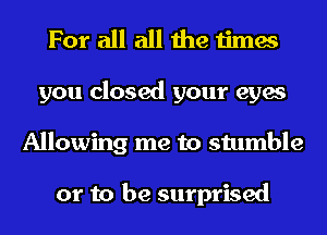 For all all the times
you closed your eyes
Allowing me to stumble

or to be surprised