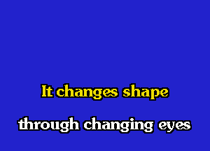It changes shape

through changing eyes