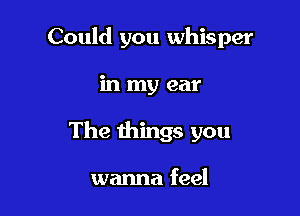 Could you whisper

in my ear
The things you

wanna feel
