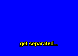 get separated...