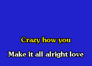 Crazy how you

Make it all alright love