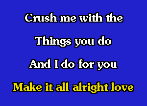 Crush me with 1he
Things you do
And I do for you

Make it all alright love