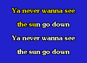 Ya never wanna see
the sun go down
Ya never wanna see

the sun go down