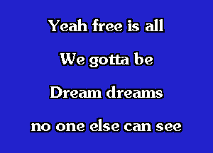 Yeah free is all

We gotta be

Dream dreams

no one else can see