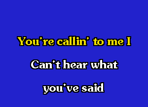 You're callin' to me I

Can't hear what

you've said