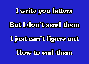 I write you letters
But I don't send them
I just can't figure out

How to end them