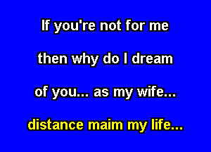 If you're not for me
then why do I dream

of you... as my wife...

distance maim my life...