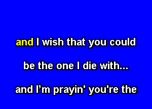 I share my life with
and I wish that you could

be the one I die with...

and Pm prayin' you're the