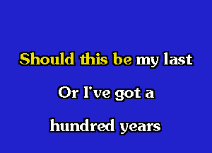 Doin' what I should do
Should this be my last
0r I've got a

hundred years