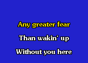 Any greater fear

Than wakin' up

Without you here