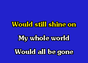 Would still shine on

My whole world

Would all be gone