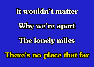 It wouldn't matter
Why we're apart
The lonely miles

There's no place that far