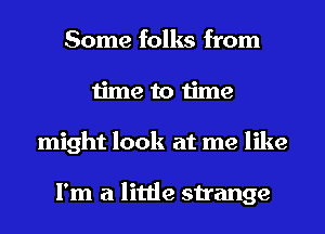 Some folks from
time to time
might look at me like

I'm a little strange